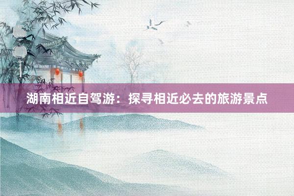 湖南相近自驾游：探寻相近必去的旅游景点
