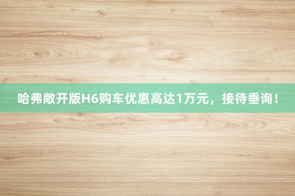 哈弗敞开版H6购车优惠高达1万元，接待垂询！