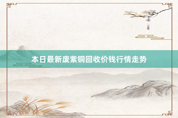 本日最新废紫铜回收价钱行情走势