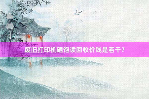 废旧打印机硒饱读回收价钱是若干？