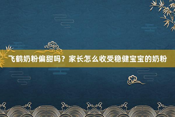 飞鹤奶粉偏甜吗？家长怎么收受稳健宝宝的奶粉