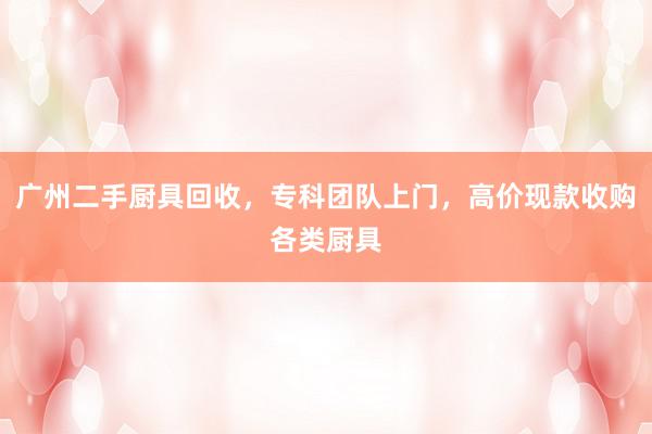 广州二手厨具回收，专科团队上门，高价现款收购各类厨具
