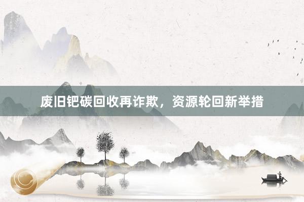 废旧钯碳回收再诈欺，资源轮回新举措